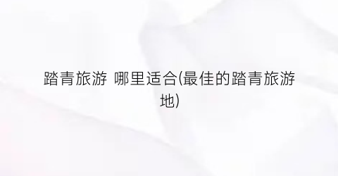 踏青旅游 哪里适合(最佳的踏青旅游地)